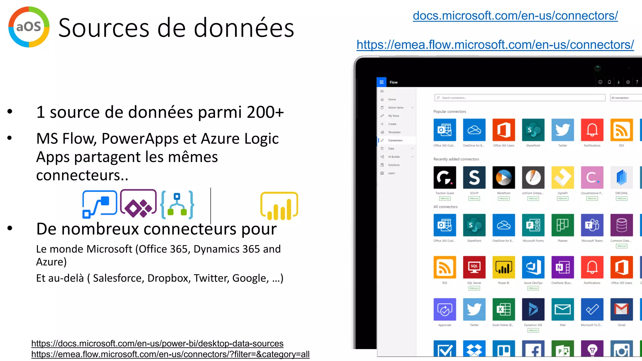 Sources de données
• 1 source de données parmi 200+
• MS Flow, PowerApps et Azure Logic
Apps partagent les mêmes
connecteurs..
• De nombreux connecteurs pour
➢ Le monde Microsoft (Office 365, Dynamics 365 and
Azure)
➢ Et au-delà ( Salesforce, Dropbox, Twitter, Google, …)
https://docs.microsoft.com/en-us/power-bi/desktop-data-sources
https://emea.flow.microsoft.com/en-us/connectors/?filter=&category=all
docs.microsoft.com/en-us/connectors/
https://emea.flow.microsoft.com/en-us/connectors/
 