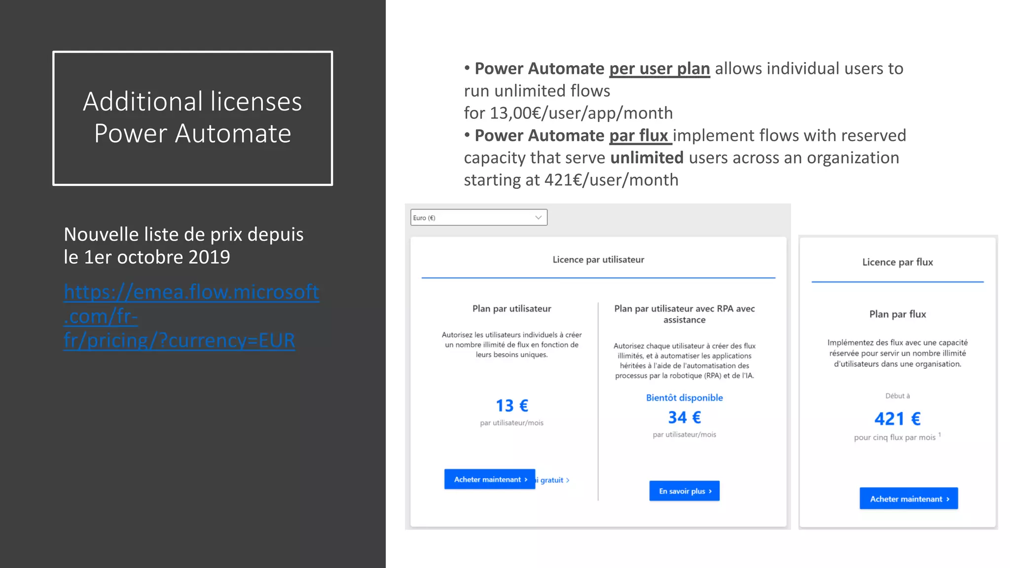Additional licenses
Power Automate
Nouvelle liste de prix depuis
le 1er octobre 2019
https://emea.flow.microsoft
.com/fr-
fr/pricing/?currency=EUR
37
• Power Automate per user plan allows individual users to
run unlimited flows
for 13,00€/user/app/month
• Power Automate par flux implement flows with reserved
capacity that serve unlimited users across an organization
starting at 421€/user/month
 