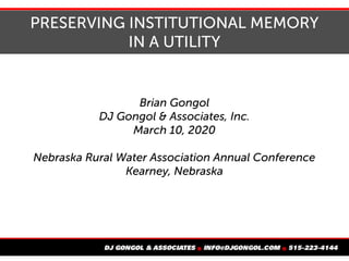 PRESERVING INSTITUTIONAL MEMORY
IN A UTILITY
Brian Gongol
DJ Gongol & Associates, Inc.
March 10, 2020
Nebraska Rural Water Association Annual Conference
Kearney, Nebraska
 
