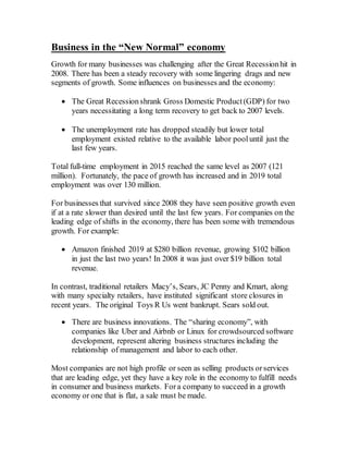 Business in the “New Normal” economy
Growth for many businesses was challenging after the Great Recessionhit in
2008. There has been a steady recovery with some lingering drags and new
segments of growth. Some influences on businesses and the economy:
 The Great Recession shrank Gross Domestic Product(GDP) for two
years necessitating a long term recovery to get back to 2007 levels.
 The unemployment rate has dropped steadily but lower total
employment existed relative to the available labor pool until just the
last few years.
Total full-time employment in 2015 reached the same level as 2007 (121
million). Fortunately, the pace of growth has increased and in 2019 total
employment was over 130 million.
For businesses that survived since 2008 they have seen positive growth even
if at a rate slower than desired until the last few years. For companies on the
leading edge of shifts in the economy, there has been some with tremendous
growth. For example:
 Amazon finished 2019 at $280 billion revenue, growing $102 billion
in just the last two years! In 2008 it was just over $19 billion total
revenue.
In contrast, traditional retailers Macy’s, Sears, JC Penny and Kmart, along
with many specialty retailers, have instituted significant store closures in
recent years. The original Toys R Us went bankrupt. Sears sold out.
 There are business innovations. The “sharing economy”, with
companies like Uber and Airbnb or Linux for crowdsourced software
development, represent altering business structures including the
relationship of management and labor to each other.
Most companies are not high profile or seen as selling products orservices
that are leading edge, yet they have a key role in the economy to fulfill needs
in consumer and business markets. For a company to succeed in a growth
economy or one that is flat, a sale must be made.
 
