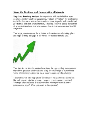 Know the Territory and Communities of Interests
Step One: Territory Analysis. In conjunction with the individual reps,
conduct a territory analysis (geographic, vertical or “virtual” for inside reps)
to clarify the current state of business for revenue to goals, understand trends
good or bad and learn overall territory structure. This will clarify the current
structure and, perhaps, help you measure how a structure may need to shift
for growth.
This helps you understand the activities and results currently taking place
and helps identify any gaps in the results for boththe rep and you.
This also ties back to the points above about the reps needing to understand
the various products orservices and using the knowledge to expand their
world of prospects byknowing more ways you can provide solutions.
The analysis will also help clarify the status of basic activities and results
like call volume, pipeline revenue, customer count, contract count and
“average” client revenue. Is everyone clear where you stand in these
measurement areas? What else needs to be measured?
 