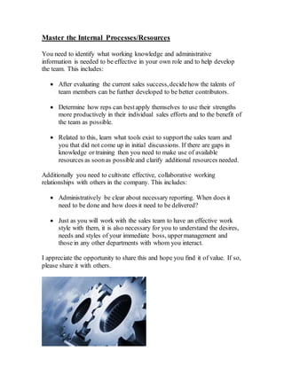 Master the Internal Processes/Resources
You need to identify what working knowledge and administrative
information is needed to be effective in your own role and to help develop
the team. This includes:
 After evaluating the current sales success,decidehow the talents of
team members can be further developed to be better contributors.
 Determine how reps can bestapply themselves to use their strengths
more productively in their individual sales efforts and to the benefit of
the team as possible.
 Related to this, learn what tools exist to supportthe sales team and
you that did not come up in initial discussions. If there are gaps in
knowledge or training then you need to make use of available
resources as soonas possibleand clarify additional resources needed.
Additionally you need to cultivate effective, collaborative working
relationships with others in the company. This includes:
 Administratively be clear about necessary reporting. When does it
need to be done and how does it need to be delivered?
 Just as you will work with the sales team to have an effective work
style with them, it is also necessary for you to understand the desires,
needs and styles of your immediate boss, uppermanagement and
those in any other departments with whom you interact.
I appreciate the opportunity to share this and hope you find it of value. If so,
please share it with others.
 