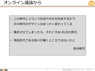 オンライン議論から
• この時代にどういう社会や文化を形成するかで、
次の時代のデザインはまったく変わってくる
• 暴走させてしまったら、それこそAI-ELSIの敗北
• 現役世代である我々が働くところではないかと
長谷敏司
進化の終焉とシンギュラリティ・セミナー11
 
