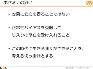 本セミナの狙い
• 安易に安心を得ることではない
• 正常性バイアスを克服して、
リスクの存在を受け入れること
• この時代に生きる我々ができることを、
考える切っ掛けとする
進化の終焉とシンギュラリティ・セミナー12
 