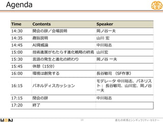 Agenda
進化の終焉とシンギュラリティ・セミナー13
Time Contents Speaker
14:30 開会の辞／会場説明 岡ノ谷一夫
14:35 趣旨説明 山川 宏
14:45 AI脅威論 中川裕志
15:00 技術進展がもたらす進化戦略の終焉 山川宏
15:30 言語の発生と進化の終わり 岡ノ谷 一夫
15:45 休憩（15分）
16:00 環境は創発する 長谷敏司 （SF作家）
16:15 パネルディスカッション
モデレータ 中川裕志、パネリス
ト： 長谷敏司、山川宏、岡ノ谷
一夫
17:15 閉会の辞 中川裕志
17:20 終了
 