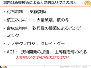 課題は新興技術による人為的なリクスの増大
• 化石燃料： 気候変動
• 核エネルギー： 大量破壊、核の冬
• 合成生物学： 致死性の細菌によるパンデ
ミック
• ナノテクノロジ： グレイ・グー
• AGI： 技術開発の加速、 主導権を奪われる
進化の終焉とシンギュラリティ・セミナー7
人為的リスクはAI/AGIだけではない
 