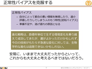 正常性バイアスを克服する
進化の終焉とシンギュラリティ・セミナー9
正常性バイアス
– 自分にとって都合の悪い情報を無視したり、過小
評価したりしてしまう人のもつ特性(認知バイアス)
– 準備不足や、逃げ遅れの原因となる
安易に、いままで大丈夫だったからといって、
これからも大丈夫と考えるべきではないだろう。
進化戦略は、数億年単位で生ずる環境変化を乗り越
えて成功してきたが、運がよかっただけかもしれず、
今日の技術がもたらす急速な変化に対しては、生物
学的な進化は追随できないかもしれない。
 