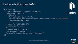 © 2020, Amazon Web Services, Inc. or its affiliates. All rights reserved.
Packer – building andAMI
{
"builders": [{
"type": "amazon-ebs", "region": "us-east-1",
"source_ami_filter": {
"filters": {
"virtualization-type": "hvm",
"name": "ubuntu/images/*ubuntu-bionic-18.04-amd64-server-*",
"root-device-type": "ebs"
},
"owners": ["099720109477"],
"most_recent": true
},
"instance_type": "t2.micro",
"ssh_username": "ubuntu",
"ami_name": ”DevConf-Golden-Base {{timestamp}}"
}]
}
 