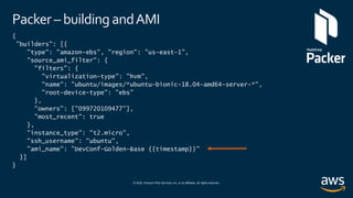 © 2020, Amazon Web Services, Inc. or its affiliates. All rights reserved.
Packer – building andAMI
{
"builders": [{
"type": "amazon-ebs", "region": "us-east-1",
"source_ami_filter": {
"filters": {
"virtualization-type": "hvm",
"name": "ubuntu/images/*ubuntu-bionic-18.04-amd64-server-*",
"root-device-type": "ebs"
},
"owners": ["099720109477"],
"most_recent": true
},
"instance_type": "t2.micro",
"ssh_username": "ubuntu",
"ami_name": ”DevConf-Golden-Base {{timestamp}}"
}]
}
 