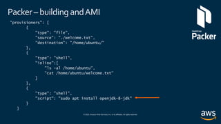 © 2020, Amazon Web Services, Inc. or its affiliates. All rights reserved.
Packer – building andAMI
"provisioners": [
{
"type": "file",
"source": "./welcome.txt",
"destination": "/home/ubuntu/"
},
{
"type": "shell",
"inline":[
"ls -al /home/ubuntu",
"cat /home/ubuntu/welcome.txt"
]
},
{
"type": "shell",
"script": "sudo apt install openjdk-8-jdk"
}
]
 