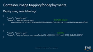 © 2020, Amazon Web Services, Inc. or its affiliates. All rights reserved.
Container imagetagging for deployments
Deploy using immutable tags
{
"name": "sample-app",
"image": "amazon/amazon-ecs-
sample@sha256:3e39d933b1d948c92309bb583b5a1f3d28f0119e1551ca1fe538ba414a41af48d"
}
{
"name": "sample-app",
"image": "amazon/amazon-ecs-sample:build-b2085490-359f-4eaf-8970-6d1e26c354f0"
}
SHA256 Digest
Build ID
 