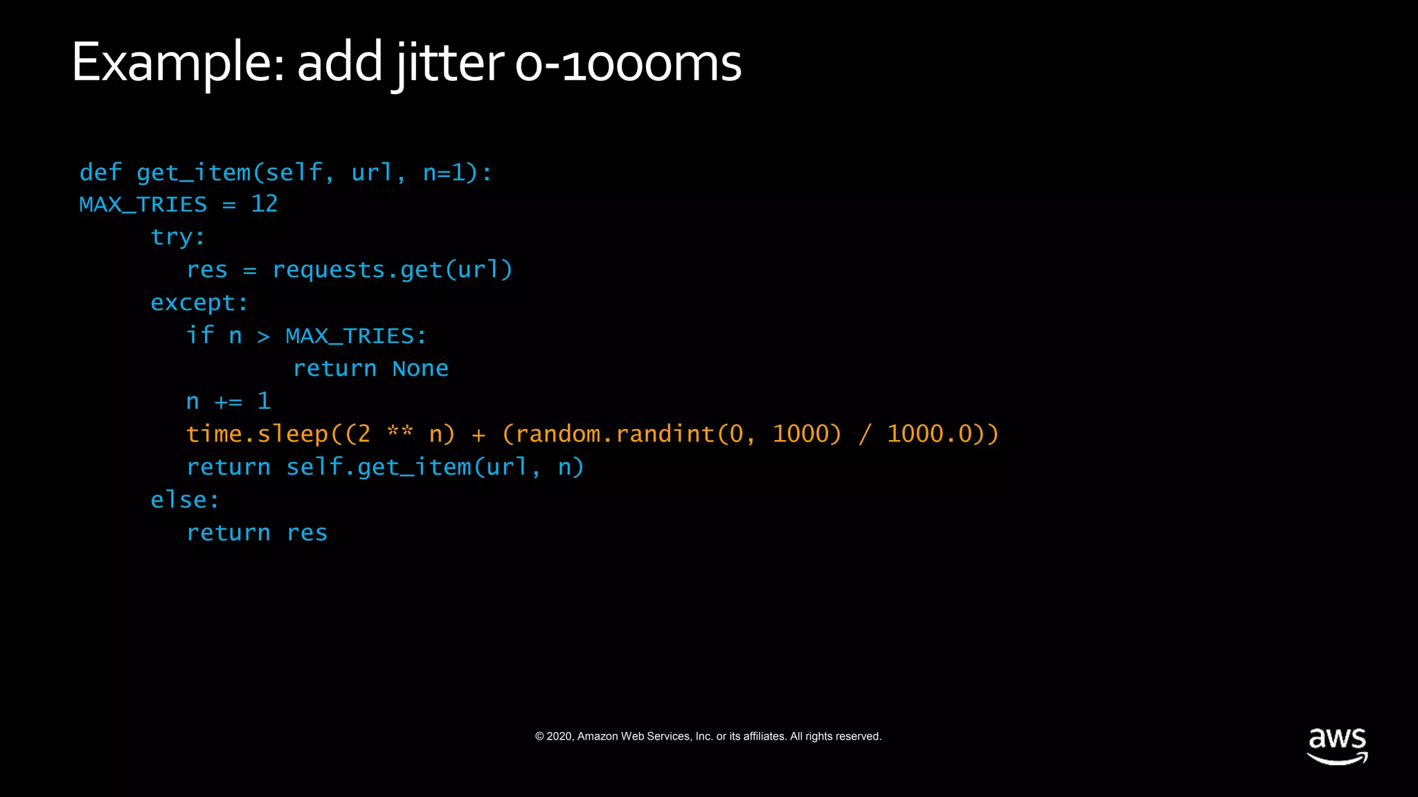 © 2020, Amazon Web Services, Inc. or its affiliates. All rights reserved.
Example: add jitter0-1000ms
def get_item(self, url, n=1):
MAX_TRIES = 12
try:
res = requests.get(url)
except:
if n > MAX_TRIES:
return None
n += 1
time.sleep((2 ** n) + (random.randint(0, 1000) / 1000.0))
return self.get_item(url, n)
else:
return res
 