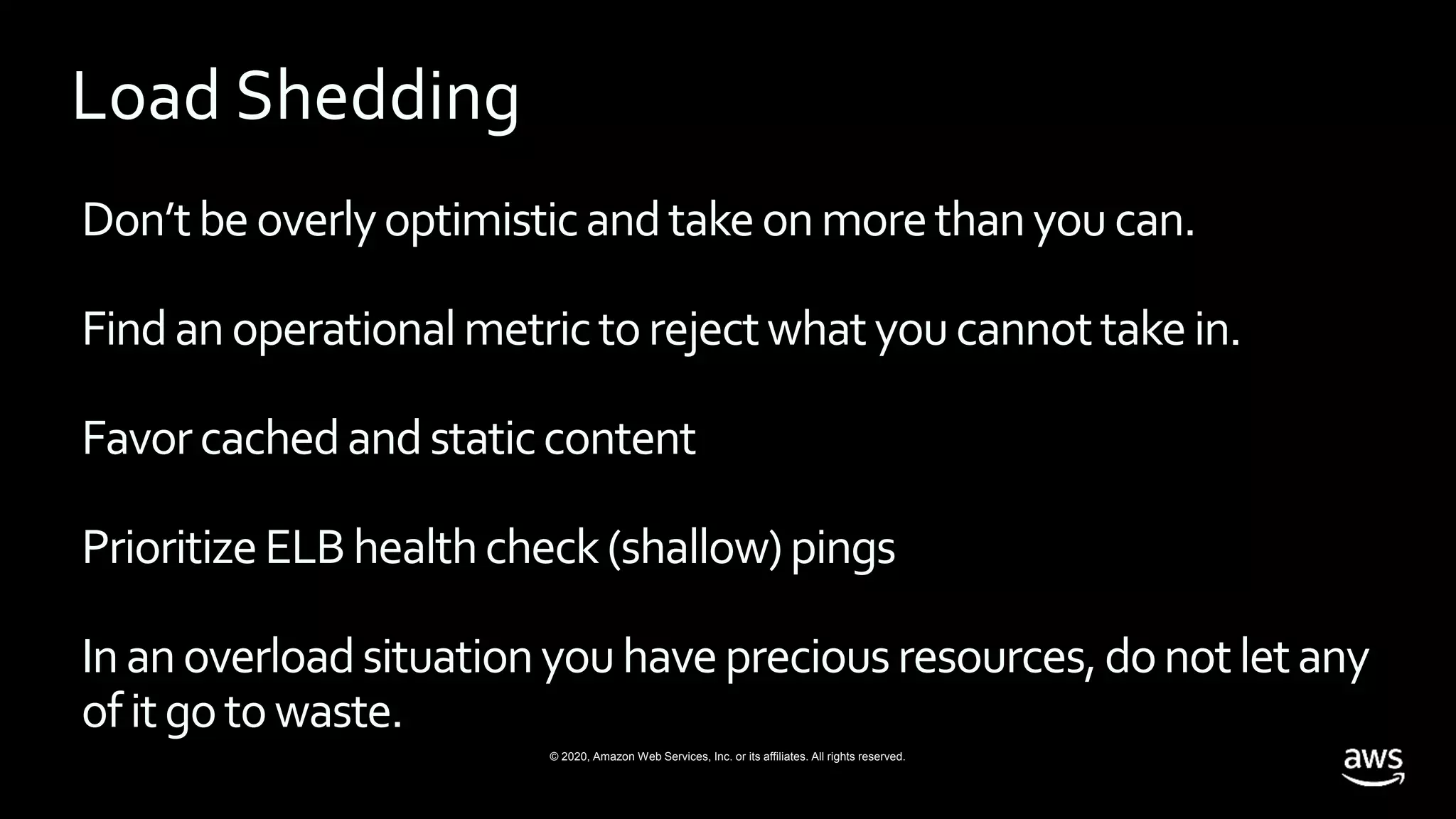 © 2020, Amazon Web Services, Inc. or its affiliates. All rights reserved.
Don’tbeoverlyoptimisticandtakeonmorethanyoucan.
Findanoperationalmetrictorejectwhatyoucannottakein.
Favorcachedandstaticcontent
PrioritizeELBhealthcheck(shallow)pings
Inanoverloadsituationyouhavepreciousresources,donotletany
ofitgotowaste.
Load Shedding
 