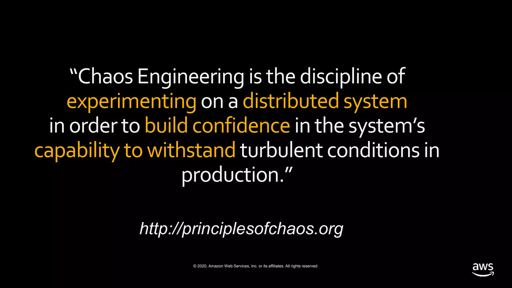© 2020, Amazon Web Services, Inc. or its affiliates. All rights reserved.
“Chaos Engineeringis the discipline of
experimentingon a distributedsystem
in orderto buildconfidence in the system’s
capabilitytowithstand turbulentconditionsin
production.”
http://principlesofchaos.org
 