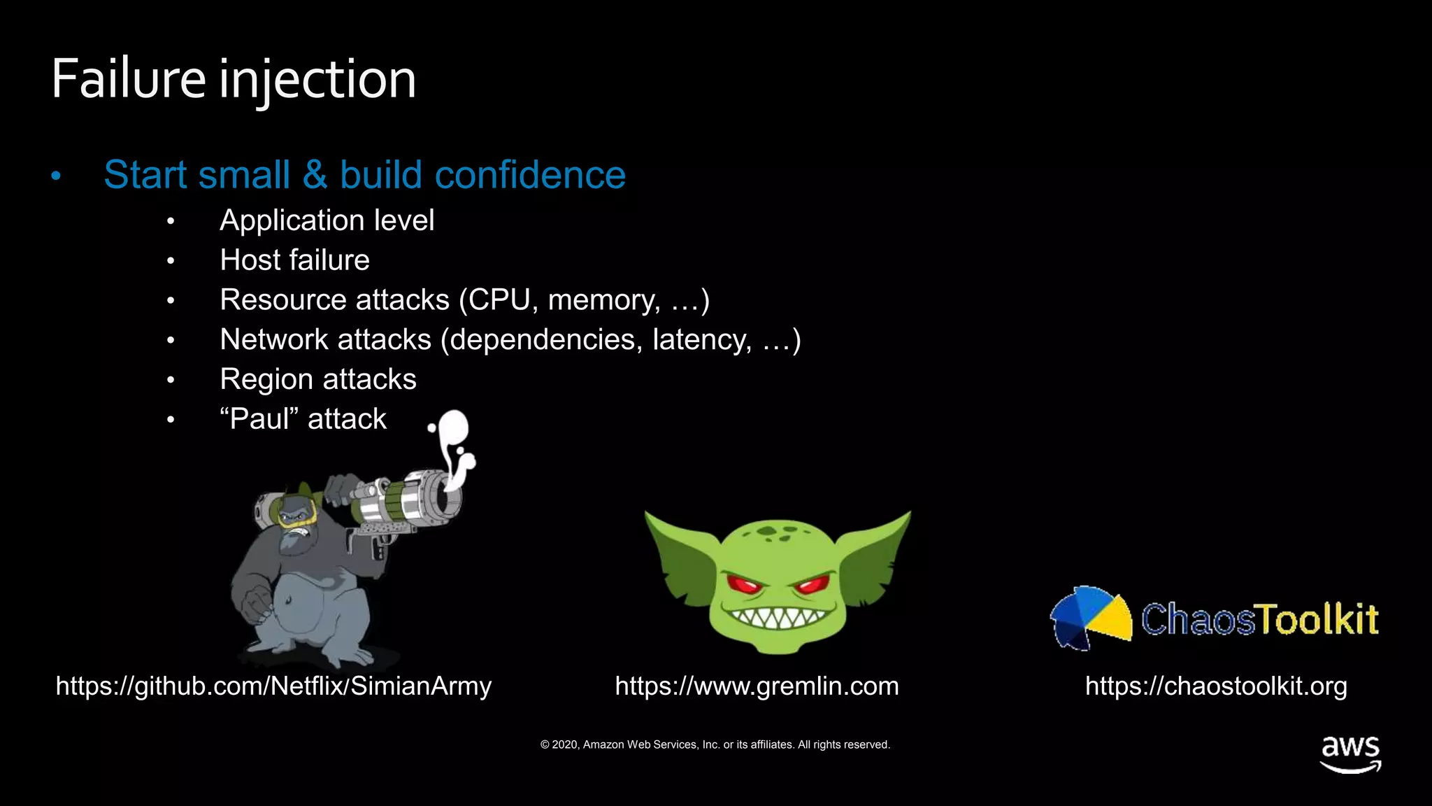 © 2020, Amazon Web Services, Inc. or its affiliates. All rights reserved.
Failureinjection
• Start small & build confidence
• Application level
• Host failure
• Resource attacks (CPU, memory, …)
• Network attacks (dependencies, latency, …)
• Region attacks
• “Paul” attack
https://www.gremlin.comhttps://github.com/Netflix/SimianArmy https://chaostoolkit.org
 