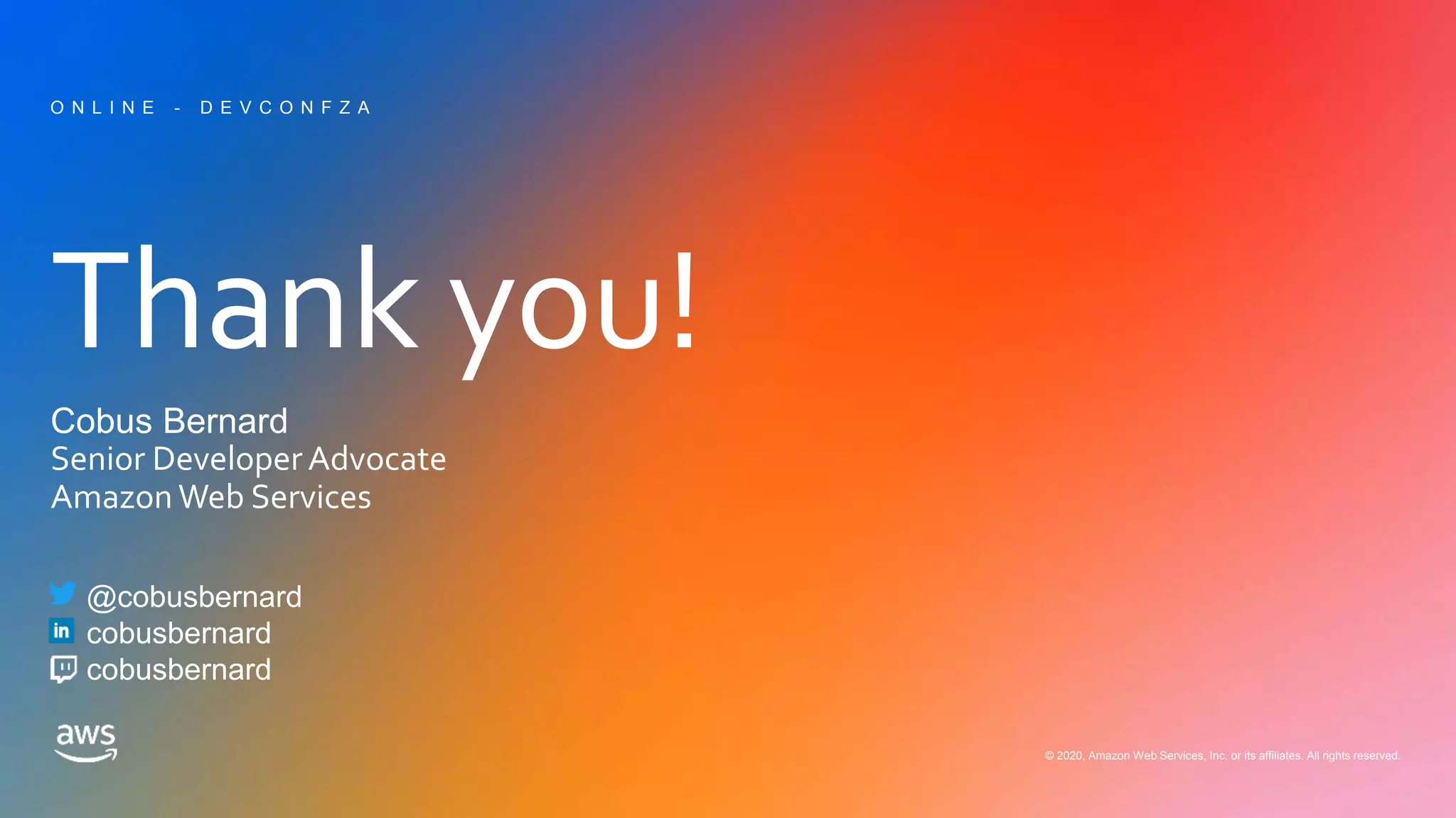 Thank you!
© 2020, Amazon Web Services, Inc. or its affiliates. All rights reserved.
Cobus Bernard
Senior DeveloperAdvocate
Amazon Web Services
O N L I N E - D E V C O N F Z A
@cobusbernard
cobusbernard
cobusbernard
 