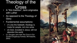 Theology of the
Cross
• A “thin tradition”, term originates
with Luther
• As opposed to the Theology of
Glory
• Fundamental assumptions:
• (1) Like the Sabbath, theology is
made for people, not vice versa
• (2) God, revealed in Jesus, will not
abandon the world
• C.f. Douglas John Hall The Cross in Our
Context (Augsburg Fortress, Minneapolis,
2003)
 