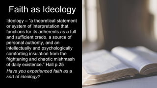 Faith as Ideology
Ideology – “a theoretical statement
or system of interpretation that
functions for its adherents as a full
and sufficient credo, a source of
personal authority, and an
intellectually and psychologically
comforting insulation from the
frightening and chaotic mishmash
of daily existence.” Hall p.25
Have you experienced faith as a
sort of ideology?
 