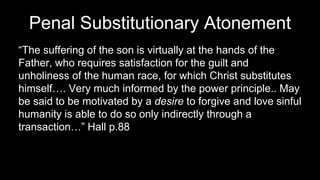 Penal Substitutionary Atonement
“The suffering of the son is virtually at the hands of the
Father, who requires satisfaction for the guilt and
unholiness of the human race, for which Christ substitutes
himself…. Very much informed by the power principle.. May
be said to be motivated by a desire to forgive and love sinful
humanity is able to do so only indirectly through a
transaction…” Hall p.88
 