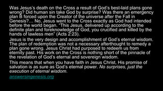 Was Jesus’s death on the Cross a result of God’s best-laid plans gone
wrong? Did human sin take God by surprise? Was there an emergency
plan B forced upon the Creator of the universe after the Fall in
Genesis?… No, Jesus went to the Cross exactly as God had intended
before the world began. “This Jesus, delivered up according to the
definite plan and foreknowledge of God, you crucified and killed by the
hands of lawless men” (Acts 2:23).
Jesus is the very design and accomplishment of God’s eternal wisdom.
The plan of redemption was not a necessary afterthought to remedy a
plan gone wrong. Jesus Christ had purposed to redeem us from
eternity past. His work on the Cross is nothing short of the pinnacle of
the revelation of God’s eternal and sovereign wisdom.
This means that when you have faith in Jesus Christ, His promise of
salvation is as sure as God’s eternal power. No surprises, just the
execution of eternal wisdom.
answersingenesis.org
 