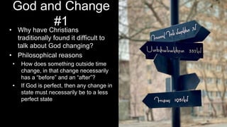 God and Change
#1
• Why have Christians
traditionally found it difficult to
talk about God changing?
• Philosophical reasons
• How does something outside time
change, in that change necessarily
has a “before” and an “after”?
• If God is perfect, then any change in
state must necessarily be to a less
perfect state
 