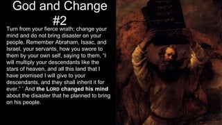 God and Change
#2Turn from your fierce wrath; change your
mind and do not bring disaster on your
people. Remember Abraham, Isaac, and
Israel, your servants, how you swore to
them by your own self, saying to them, “I
will multiply your descendants like the
stars of heaven, and all this land that I
have promised I will give to your
descendants, and they shall inherit it for
ever.” ’ And the LORD changed his mind
about the disaster that he planned to bring
on his people.
 
