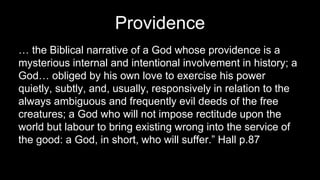 Providence
… the Biblical narrative of a God whose providence is a
mysterious internal and intentional involvement in history; a
God… obliged by his own love to exercise his power
quietly, subtly, and, usually, responsively in relation to the
always ambiguous and frequently evil deeds of the free
creatures; a God who will not impose rectitude upon the
world but labour to bring existing wrong into the service of
the good: a God, in short, who will suffer.” Hall p.87
 