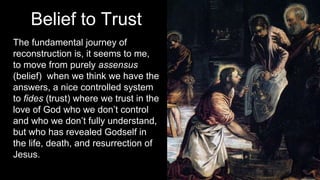 Belief to Trust
The fundamental journey of
reconstruction is, it seems to me,
to move from purely assensus
(belief) when we think we have the
answers, a nice controlled system
to fides (trust) where we trust in the
love of God who we don’t control
and who we don’t fully understand,
but who has revealed Godself in
the life, death, and resurrection of
Jesus.
 