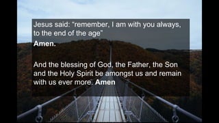 Jesus said: “remember, I am with you always,
to the end of the age”
Amen.
And the blessing of God, the Father, the Son
and the Holy Spirit be amongst us and remain
with us ever more. Amen
 