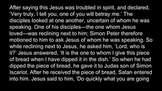 After saying this Jesus was troubled in spirit, and declared,
‘Very truly, I tell you, one of you will betray me.’ The
disciples looked at one another, uncertain of whom he was
speaking. One of his disciples—the one whom Jesus
loved—was reclining next to him; Simon Peter therefore
motioned to him to ask Jesus of whom he was speaking. So
while reclining next to Jesus, he asked him, ‘Lord, who is
it?’ Jesus answered, ‘It is the one to whom I give this piece
of bread when I have dipped it in the dish.’ So when he had
dipped the piece of bread, he gave it to Judas son of Simon
Iscariot. After he received the piece of bread, Satan entered
into him. Jesus said to him, ‘Do quickly what you are going
 