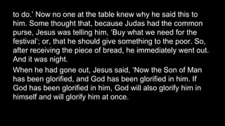 to do.’ Now no one at the table knew why he said this to
him. Some thought that, because Judas had the common
purse, Jesus was telling him, ‘Buy what we need for the
festival’; or, that he should give something to the poor. So,
after receiving the piece of bread, he immediately went out.
And it was night.
When he had gone out, Jesus said, ‘Now the Son of Man
has been glorified, and God has been glorified in him. If
God has been glorified in him, God will also glorify him in
himself and will glorify him at once.
 