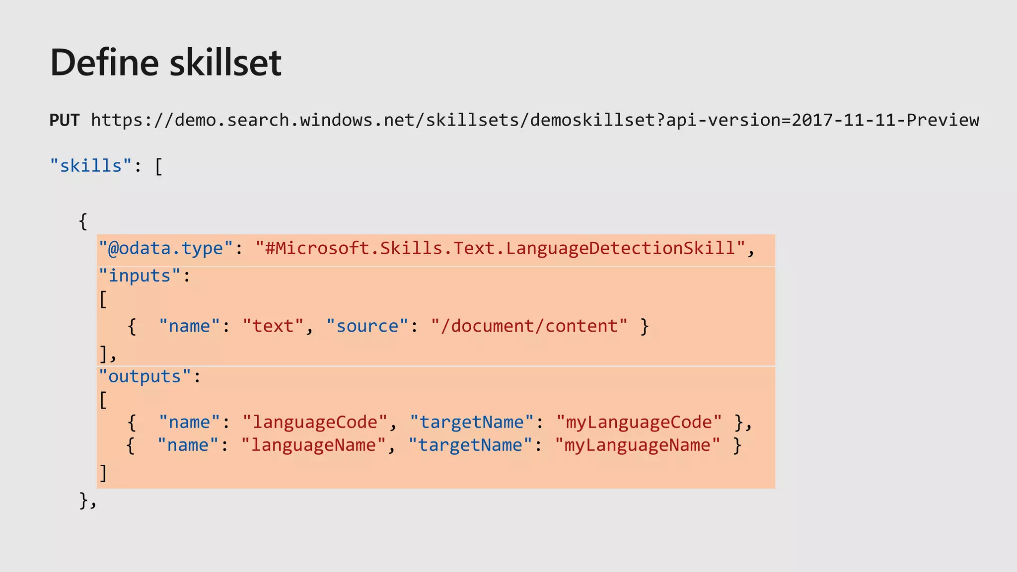 "skills": [
{
"@odata.type": "#Microsoft.Skills.Text.LanguageDetectionSkill",
"inputs":
[
{ "name": "text", "source": "/document/content" }
],
"outputs":
[
{ "name": "languageCode", "targetName": "myLanguageCode" },
{ "name": "languageName", "targetName": "myLanguageName" }
]
},
 