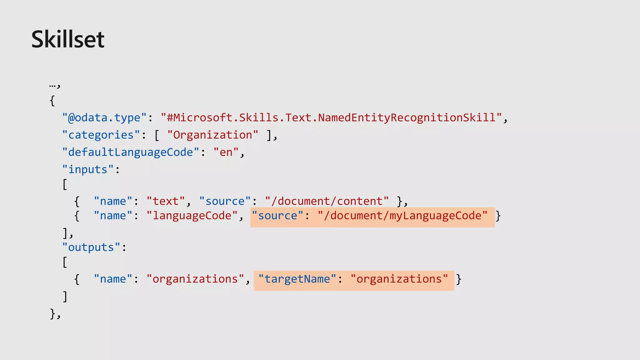 …,
{
"@odata.type": "#Microsoft.Skills.Text.NamedEntityRecognitionSkill",
"categories": [ "Organization" ],
"defaultLanguageCode": "en",
"inputs":
[
{ "name": "text", "source": "/document/content" },
"name" "languageCode" "source" "/document/myLanguageCode"
],
"outputs":
[
{ "name": "organizations", "targetName": "organizations" }
]
},
 