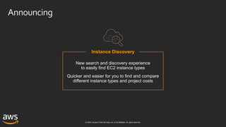 © 2020, Amazon Web Services, Inc. or its affiliates. All rights reserved.
Instance Discovery
New search and discovery experience
to easily find EC2 instance types
Quicker and easier for you to find and compare
different instance types and project costs
Announcing
 