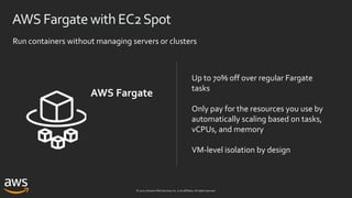 © 2020, Amazon Web Services, Inc. or its affiliates. All rights reserved.
AWS FargatewithEC2Spot
Up to 70% off over regular Fargate
tasks
Only pay for the resources you use by
automatically scaling based on tasks,
vCPUs, and memory
VM-level isolation by design
Run containers without managing servers or clusters
AWS Fargate
 