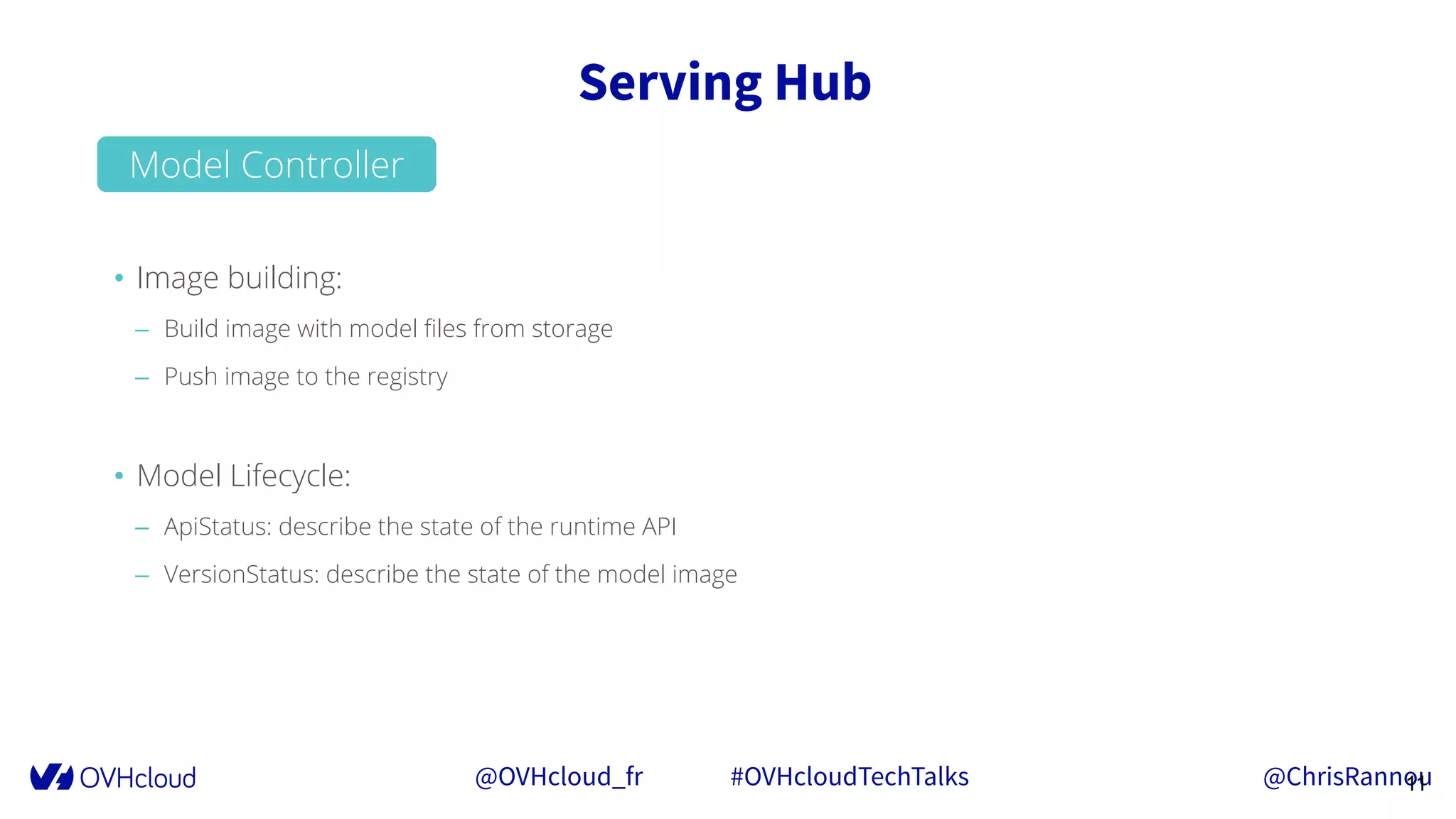 @OVHcloud_fr #OVHcloudTechTalks @ChrisRannou
Serving Hub
11
• Image building:
– Build image with model ﬁles from storage
– Push image to the registry
• Model Lifecycle:
– ApiStatus: describe the state of the runtime API
– VersionStatus: describe the state of the model image
Model Controller
 