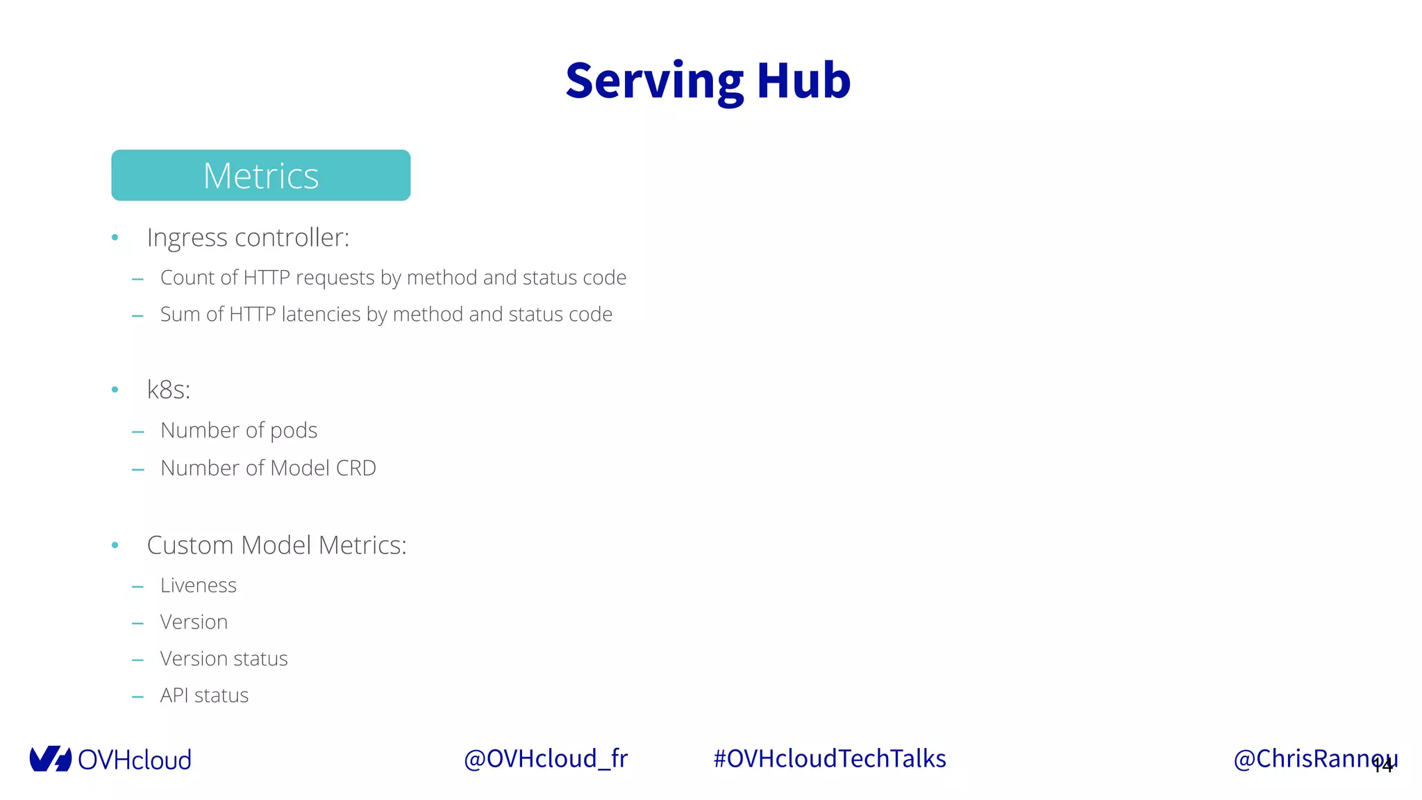 @OVHcloud_fr #OVHcloudTechTalks @ChrisRannou
Serving Hub
14
• Ingress controller:
– Count of HTTP requests by method and status code
– Sum of HTTP latencies by method and status code
• k8s:
– Number of pods
– Number of Model CRD
• Custom Model Metrics:
– Liveness
– Version
– Version status
– API status
Metrics
 