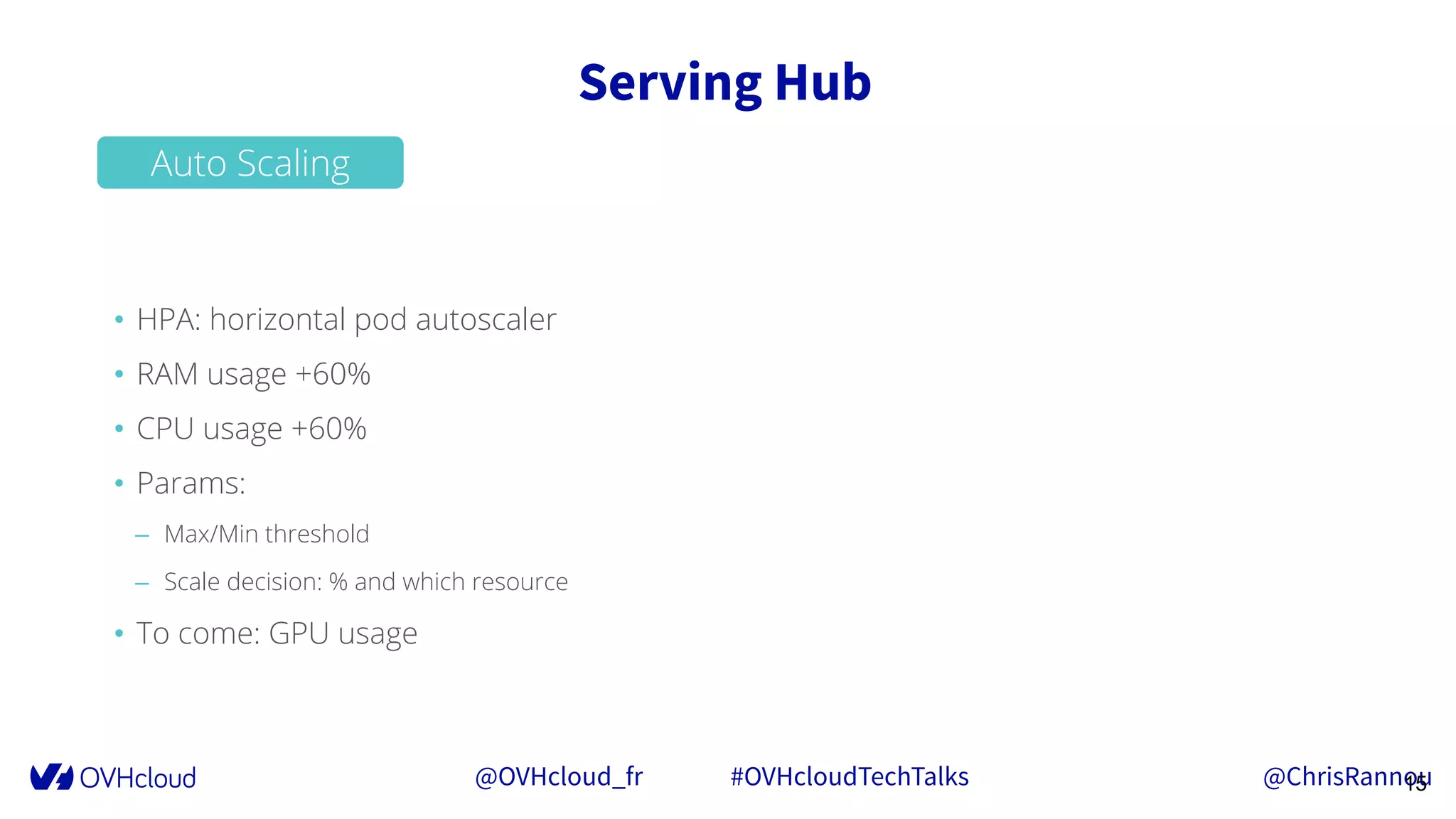 @OVHcloud_fr #OVHcloudTechTalks @ChrisRannou
Serving Hub
15
• HPA: horizontal pod autoscaler
• RAM usage +60%
• CPU usage +60%
• Params:
– Max/Min threshold
– Scale decision: % and which resource
• To come: GPU usage
Auto Scaling
 