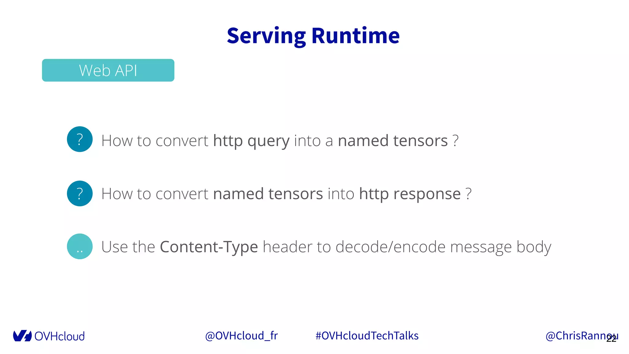 @OVHcloud_fr #OVHcloudTechTalks @ChrisRannou
Serving Runtime
22
Web API
How to convert http query into a named tensors ?
How to convert named tensors into http response ?
Use the Content-Type header to decode/encode message body
?
?
..
 