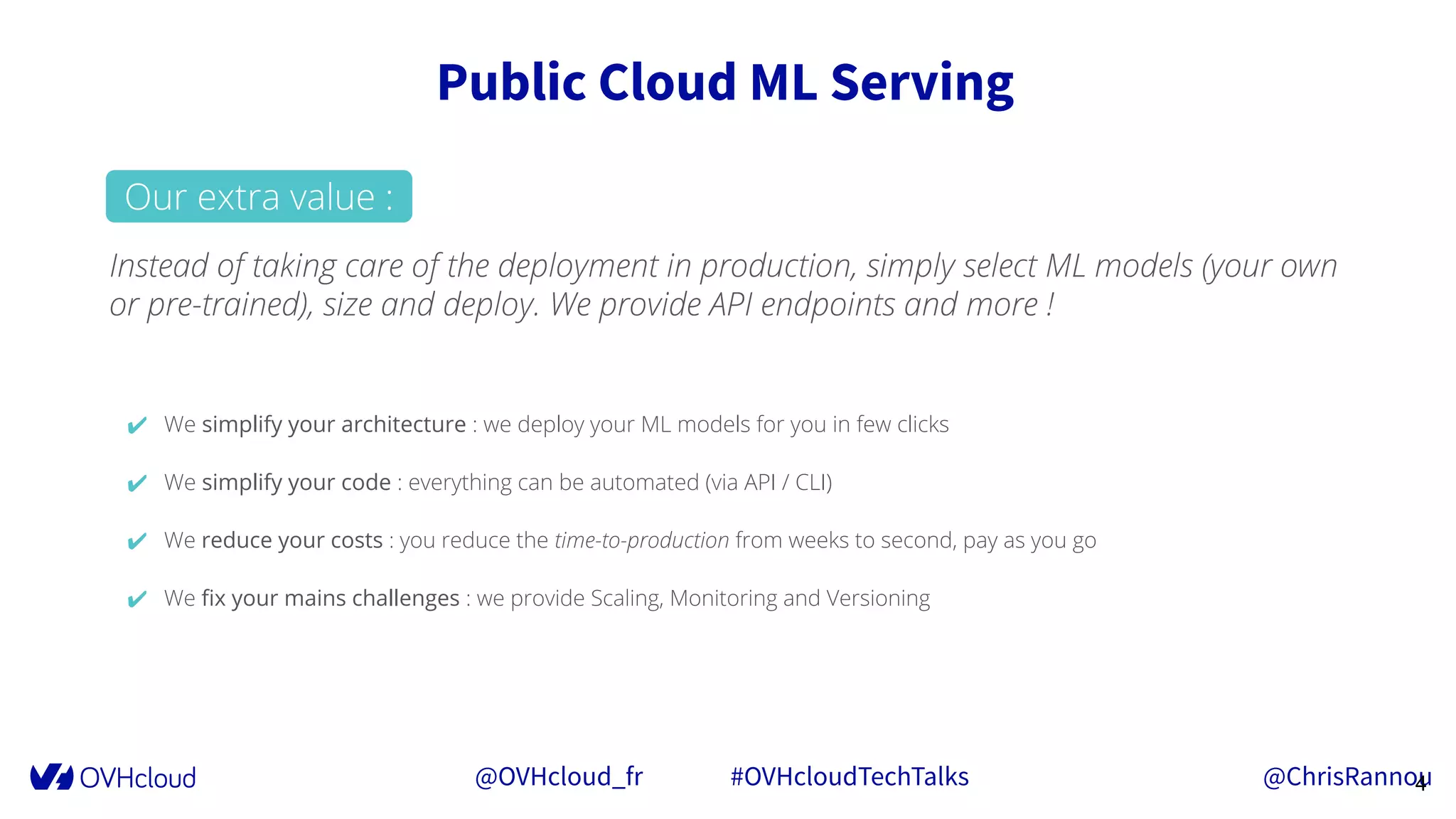 @OVHcloud_fr #OVHcloudTechTalks @ChrisRannou
Public Cloud ML Serving
4
Instead of taking care of the deployment in production, simply select ML models (your own
or pre-trained), size and deploy. We provide API endpoints and more !
✔ We simplify your architecture : we deploy your ML models for you in few clicks
✔ We simplify your code : everything can be automated (via API / CLI)
✔ We reduce your costs : you reduce the time-to-production from weeks to second, pay as you go
✔ We ﬁx your mains challenges : we provide Scaling, Monitoring and Versioning
Our extra value :
 