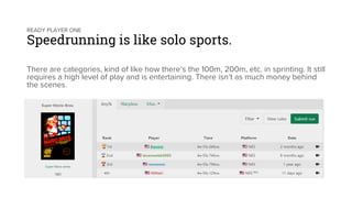 READY PLAYER ONE
Speedrunning is like solo sports.
There are categories, kind of like how there’s the 100m, 200m, etc. in sprinting. It still
requires a high level of play and is entertaining. There isn’t as much money behind
the scenes.
 