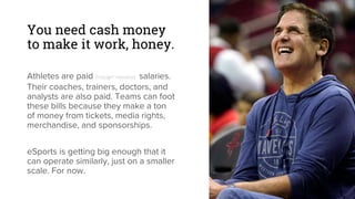 You need cash money
to make it work, honey.
Athletes are paid (*cough* massive) salaries.
Their coaches, trainers, doctors, and
analysts are also paid. Teams can foot
these bills because they make a ton
of money from tickets, media rights,
merchandise, and sponsorships.
eSports is getting big enough that it
can operate similarly, just on a smaller
scale. For now.
 