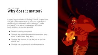 THEY DO IT ALL
Why does it matter?
It gives one company unlimited cosmic power over
the fate of the game and its eSports experience.
And these companies traditionally don’t make
money off one game for decades. With this
centralization, a company could:
♦ Stop supporting the game
♦ Change the rules of the game whenever they
want, to whatever they want
♦ Change the format of the league (schedule,
teams, etc.)
♦ Change the player contracts league-wide
 