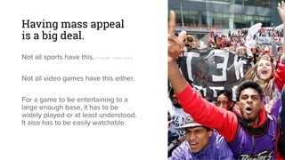 Having mass appeal
is a big deal.
Not all sports have this. (*cough* water polo)
Not all video games have this either.
For a game to be entertaining to a
large enough base, it has to be
widely played or at least understood.
It also has to be easily watchable.
 