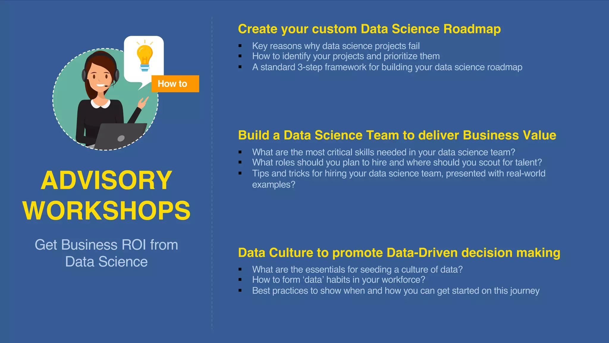 42
§ What are the most critical skills needed in your data science team?
§ What roles should you plan to hire and where should you scout for talent?
§ Tips and tricks for hiring your data science team, presented with real-world
examples?
§ What are the essentials for seeding a culture of data?
§ How to form ‘data’ habits in your workforce?
§ Best practices to show when and how you can get started on this journey
§ Key reasons why data science projects fail
§ How to identify your projects and prioritize them
§ A standard 3-step framework for building your data science roadmap
Get Business ROI from
Data Science
ADVISORY
WORKSHOPS
Create your custom Data Science Roadmap
Build a Data Science Team to deliver Business Value
Data Culture to promote Data-Driven decision making
How to
 