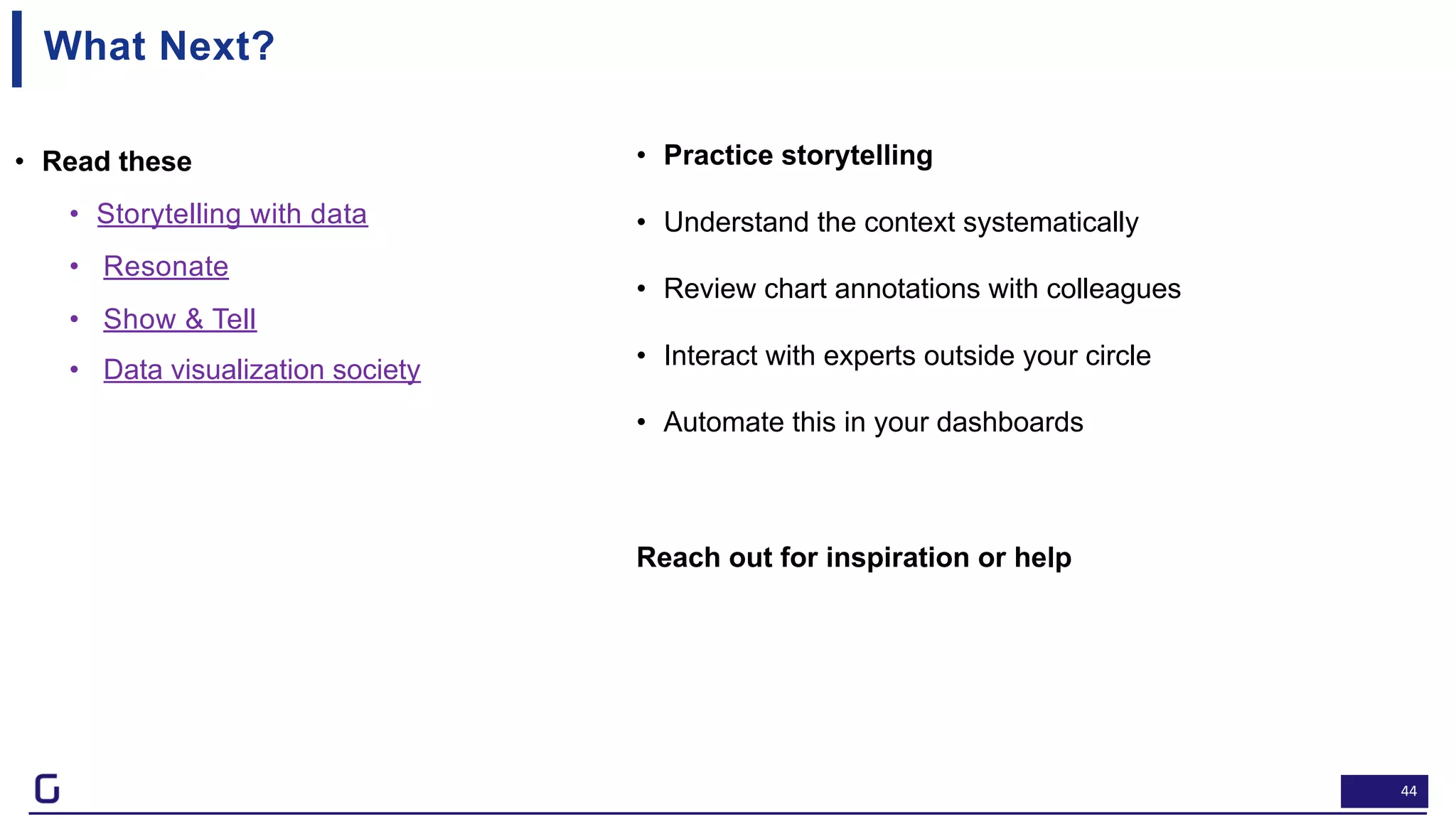 44
What Next?
• Read these
• Storytelling with data
• Resonate
• Show & Tell
• Data visualization society
Feel free to contact me at Naveen.gattu@gramener.com
• Practice storytelling
• Understand the context systematically
• Review chart annotations with colleagues
• Interact with experts outside your circle
• Automate this in your dashboards
Reach out for inspiration or help
 