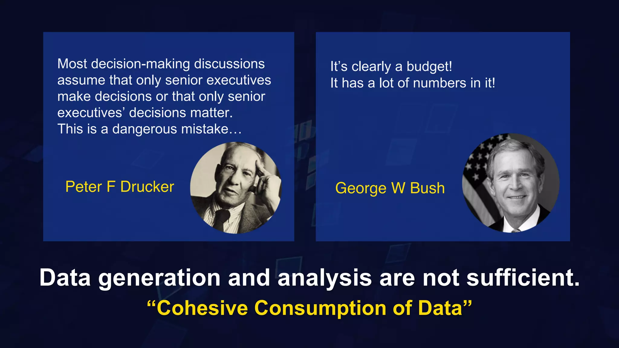 8
Data generation and analysis are not sufficient.
“Cohesive Consumption of Data”
Most decision-making discussions
assume that only senior executives
make decisions or that only senior
executives’ decisions matter.
This is a dangerous mistake…
It’s clearly a budget!
It has a lot of numbers in it!
Peter F Drucker George W Bush
 