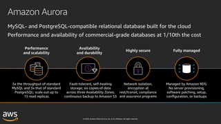 © 2020, Amazon Web Services, Inc. or its affiliates. All rights reserved.
Amazon Aurora
MySQL- and PostgreSQL-compatible relational database built for the cloud
Performance and availability of commercial-grade databases at 1/10th the cost
Performance
and scalability
Availability
and durability
Highly secure Fully managed
5x the throughput of standard
MySQL and 3x that of standard
PostgreSQL; scale out up to
15 read replicas
Fault-tolerant, self-healing
storage; six copies of data
across three Availability Zones;
continuous backup to Amazon S3
Network isolation,
encryption at
rest/transit, compliance
and assurance programs
Managed by Amazon RDS:
No server provisioning,
software patching, setup,
configuration, or backups
 