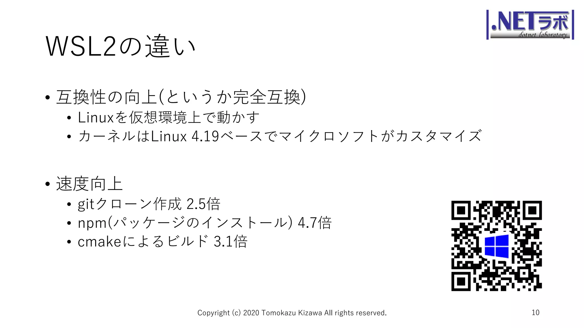 WSL2の違い
• 互換性の向上(というか完全互換)
• Linuxを仮想環境上で動かす
• カーネルはLinux 4.19ベースでマイクロソフトがカスタマイズ
• 速度向上
• gitクローン作成 2.5倍
• npm(パッケージのインストール) 4.7倍
• cmakeによるビルド 3.1倍
Copyright (c) 2020 Tomokazu Kizawa All rights reserved. 10
 