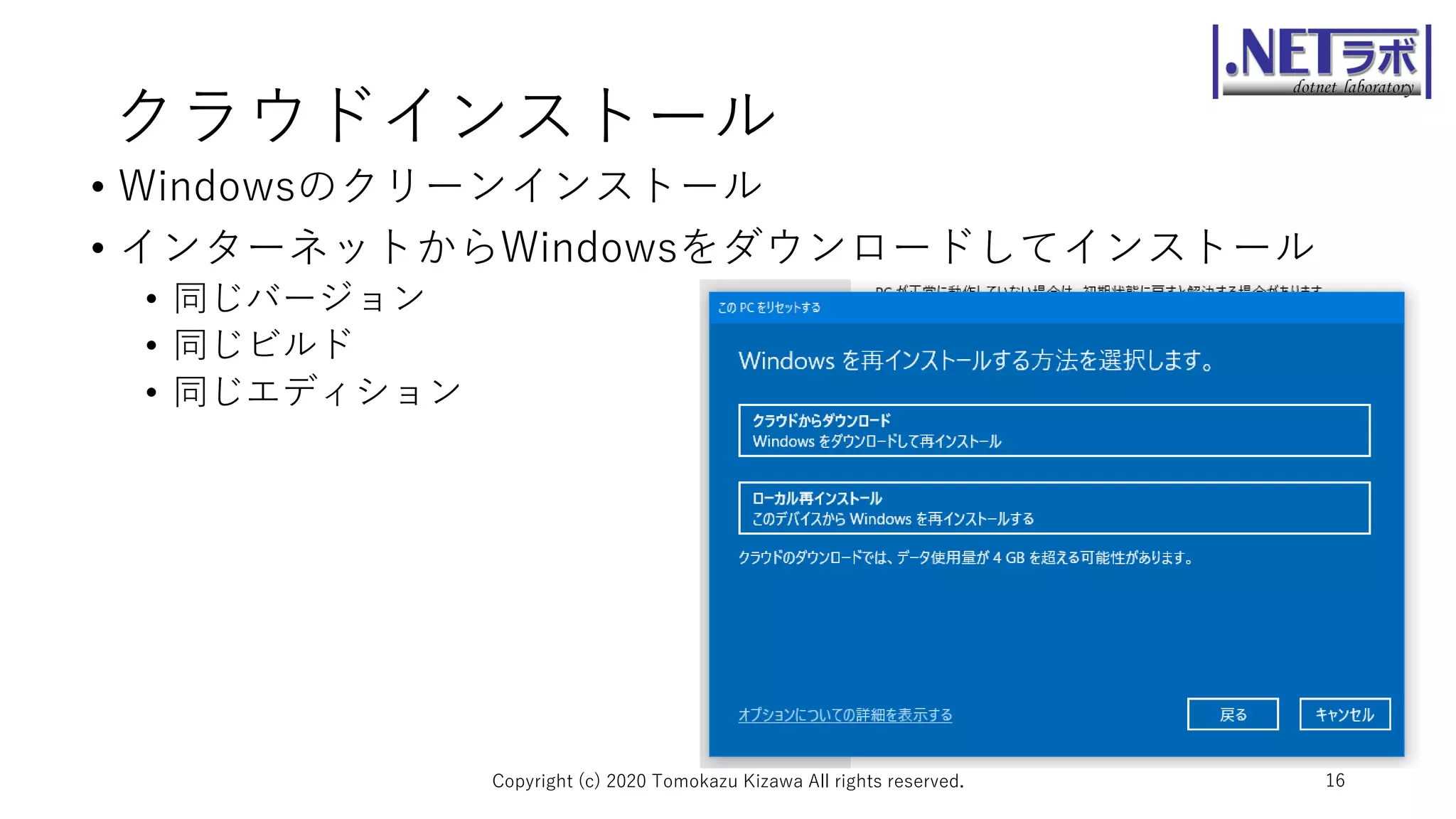 クラウドインストール
• Windowsのクリーンインストール
• インターネットからWindowsをダウンロードしてインストール
• 同じバージョン
• 同じビルド
• 同じエディション
Copyright (c) 2020 Tomokazu Kizawa All rights reserved. 16
 